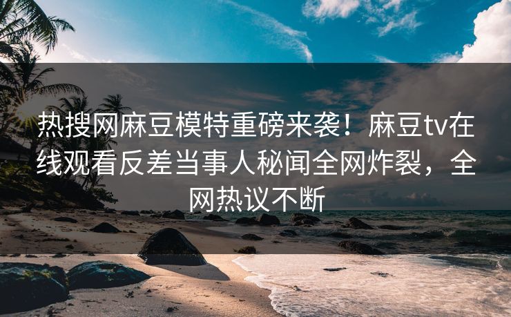 热搜网麻豆模特重磅来袭！麻豆tv在线观看反差当事人秘闻全网炸裂，全网热议不断