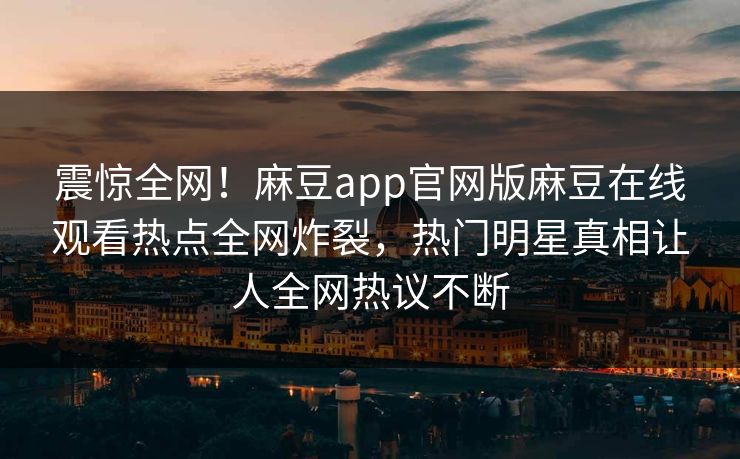 震惊全网！麻豆app官网版麻豆在线观看热点全网炸裂，热门明星真相让人全网热议不断