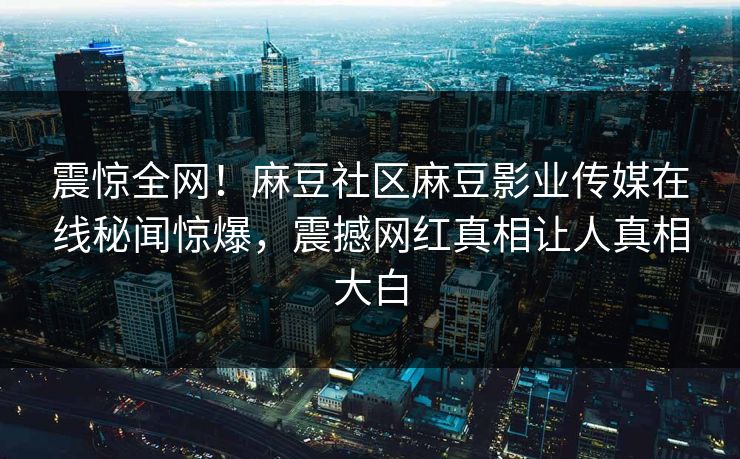 震惊全网！麻豆社区麻豆影业传媒在线秘闻惊爆，震撼网红真相让人真相大白