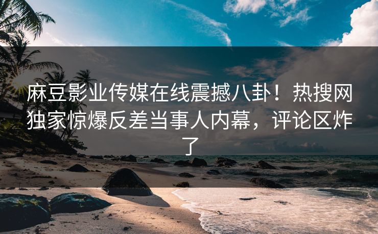 麻豆影业传媒在线震撼八卦！热搜网独家惊爆反差当事人内幕，评论区炸了