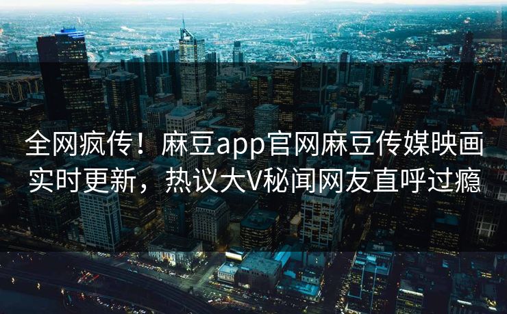 全网疯传！麻豆app官网麻豆传媒映画实时更新，热议大V秘闻网友直呼过瘾