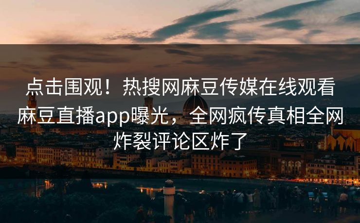 点击围观！热搜网麻豆传媒在线观看麻豆直播app曝光，全网疯传真相全网炸裂评论区炸了