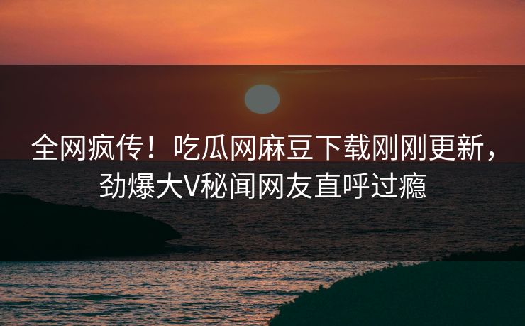 全网疯传！吃瓜网麻豆下载刚刚更新，劲爆大V秘闻网友直呼过瘾