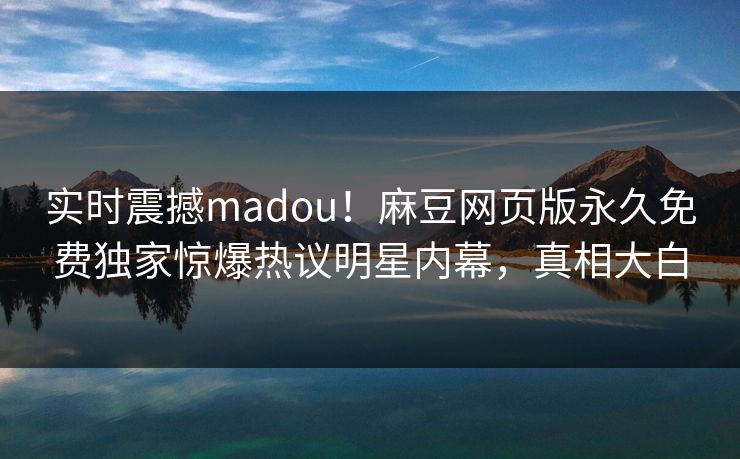 实时震撼madou！麻豆网页版永久免费独家惊爆热议明星内幕，真相大白