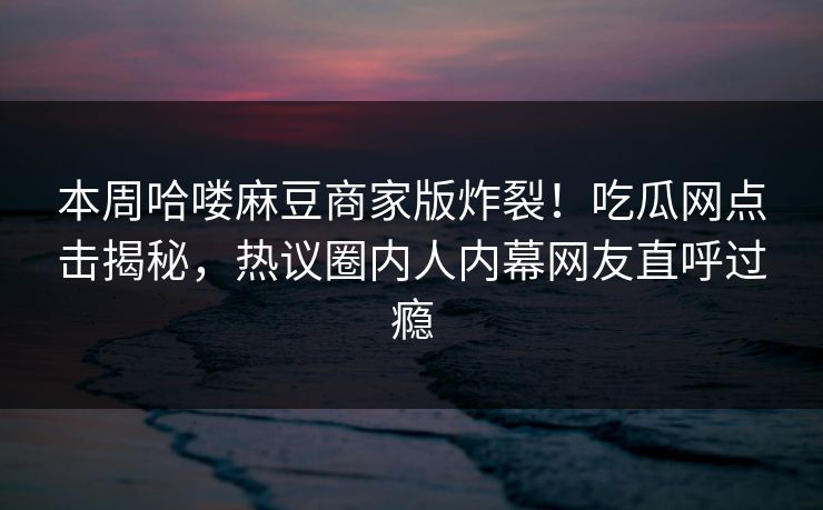 本周哈喽麻豆商家版炸裂！吃瓜网点击揭秘，热议圈内人内幕网友直呼过瘾