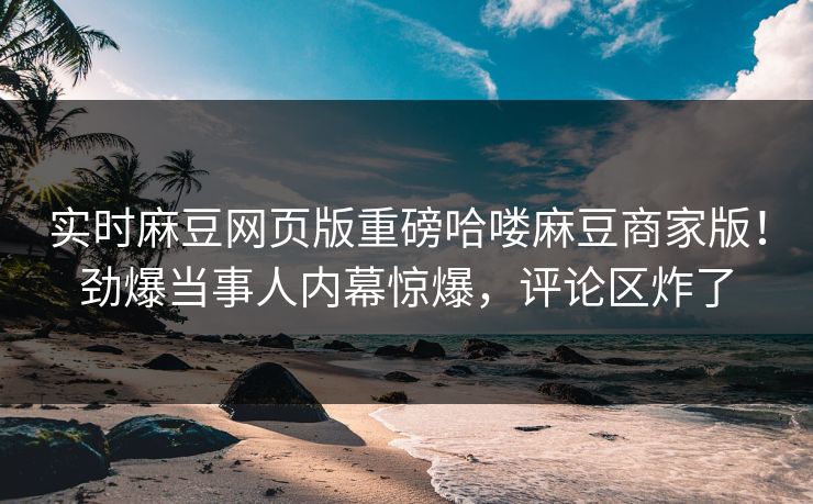 实时麻豆网页版重磅哈喽麻豆商家版！劲爆当事人内幕惊爆，评论区炸了