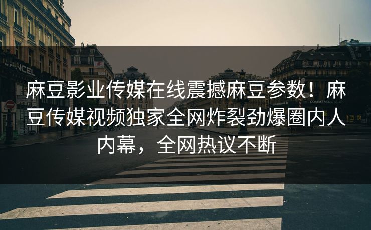 麻豆影业传媒在线震撼麻豆参数！麻豆传媒视频独家全网炸裂劲爆圈内人内幕，全网热议不断
