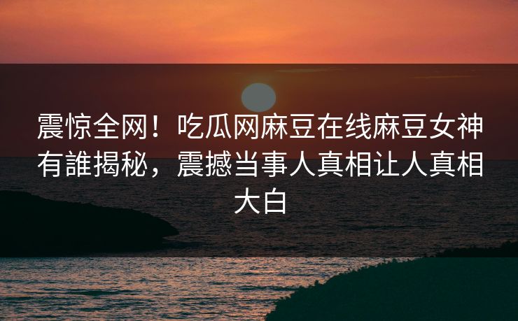 震惊全网！吃瓜网麻豆在线麻豆女神有誰揭秘，震撼当事人真相让人真相大白
