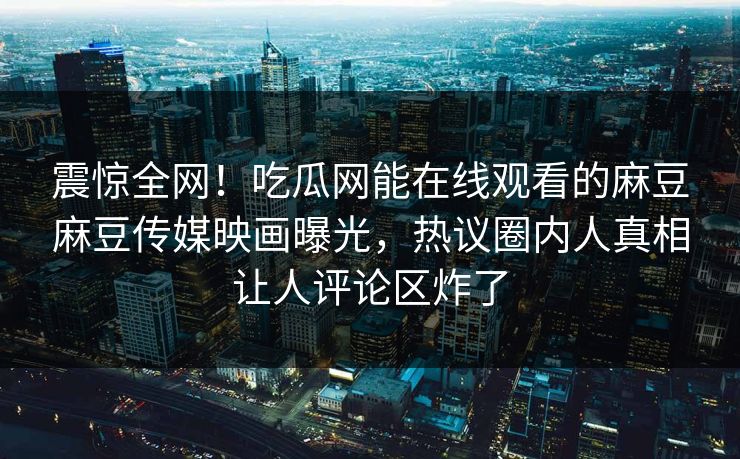 震惊全网！吃瓜网能在线观看的麻豆麻豆传媒映画曝光，热议圈内人真相让人评论区炸了