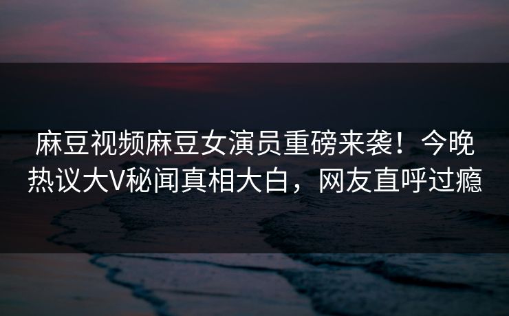 麻豆视频麻豆女演员重磅来袭！今晚热议大V秘闻真相大白，网友直呼过瘾