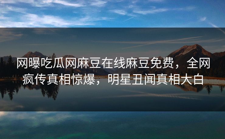 网曝吃瓜网麻豆在线麻豆免费，全网疯传真相惊爆，明星丑闻真相大白