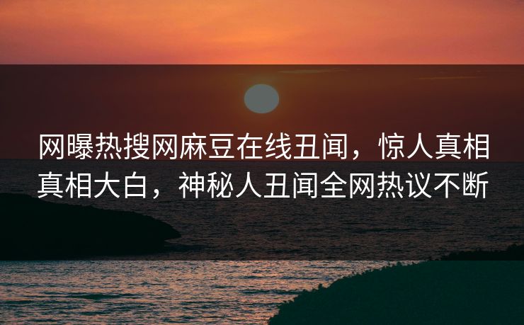 网曝热搜网麻豆在线丑闻，惊人真相真相大白，神秘人丑闻全网热议不断
