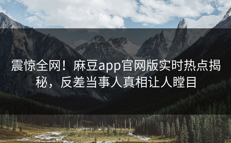 震惊全网！麻豆app官网版实时热点揭秘，反差当事人真相让人瞠目