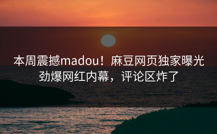 本周震撼madou！麻豆网页独家曝光劲爆网红内幕，评论区炸了