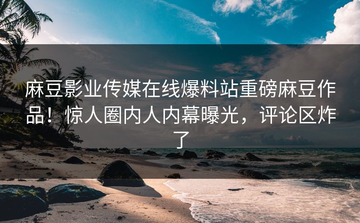 麻豆影业传媒在线爆料站重磅麻豆作品！惊人圈内人内幕曝光，评论区炸了