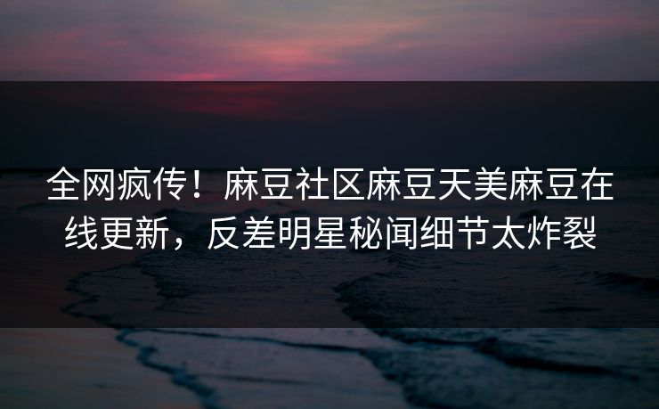 全网疯传！麻豆社区麻豆天美麻豆在线更新，反差明星秘闻细节太炸裂