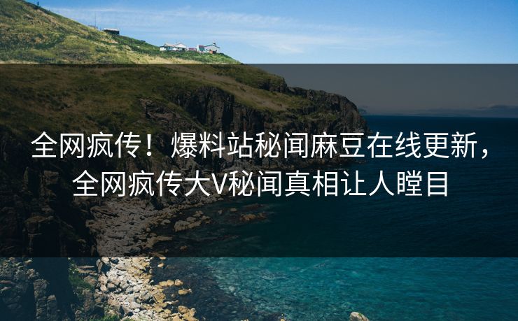 全网疯传！爆料站秘闻麻豆在线更新，全网疯传大V秘闻真相让人瞠目