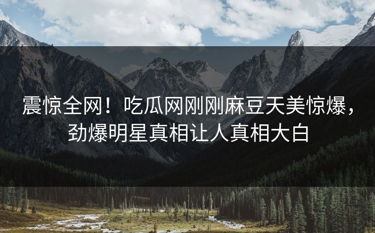 震惊全网！吃瓜网刚刚麻豆天美惊爆，劲爆明星真相让人真相大白