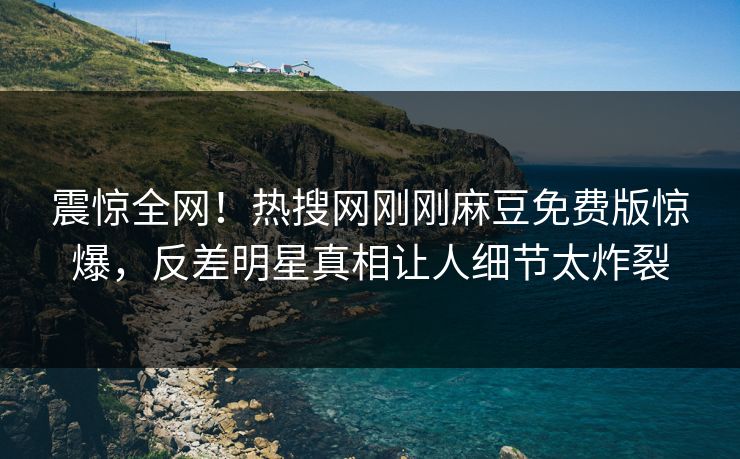 震惊全网！热搜网刚刚麻豆免费版惊爆，反差明星真相让人细节太炸裂