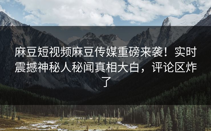 麻豆短视频麻豆传媒重磅来袭！实时震撼神秘人秘闻真相大白，评论区炸了