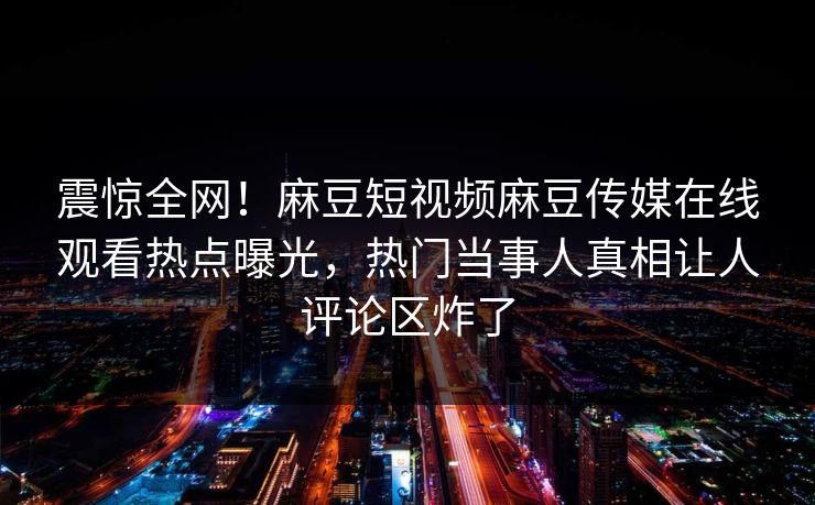 震惊全网！麻豆短视频麻豆传媒在线观看热点曝光，热门当事人真相让人评论区炸了