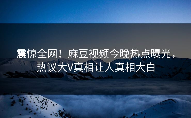 震惊全网！麻豆视频今晚热点曝光，热议大V真相让人真相大白