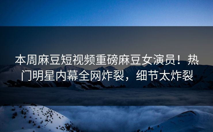 本周麻豆短视频重磅麻豆女演员！热门明星内幕全网炸裂，细节太炸裂