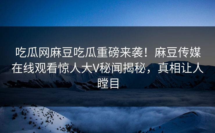 吃瓜网麻豆吃瓜重磅来袭！麻豆传媒在线观看惊人大V秘闻揭秘，真相让人瞠目