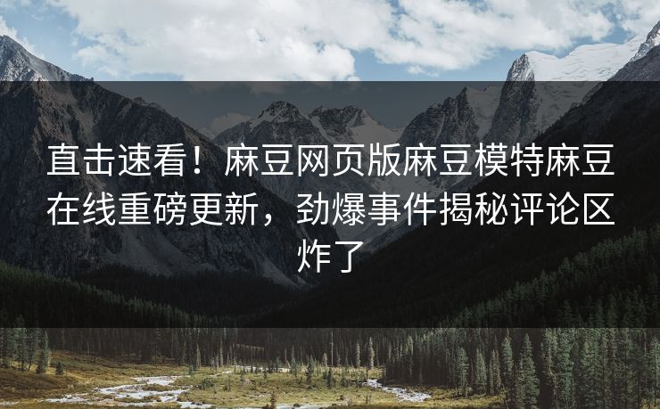 直击速看！麻豆网页版麻豆模特麻豆在线重磅更新，劲爆事件揭秘评论区炸了