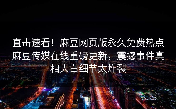 直击速看！麻豆网页版永久免费热点麻豆传媒在线重磅更新，震撼事件真相大白细节太炸裂