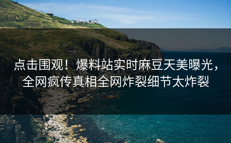 点击围观！爆料站实时麻豆天美曝光，全网疯传真相全网炸裂细节太炸裂