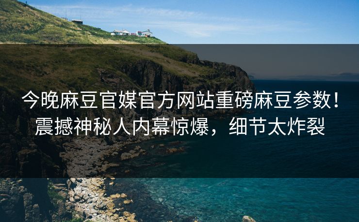 今晚麻豆官媒官方网站重磅麻豆参数！震撼神秘人内幕惊爆，细节太炸裂