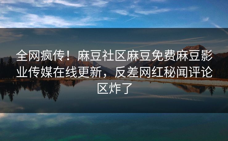 全网疯传！麻豆社区麻豆免费麻豆影业传媒在线更新，反差网红秘闻评论区炸了