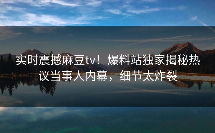 实时震撼麻豆tv！爆料站独家揭秘热议当事人内幕，细节太炸裂