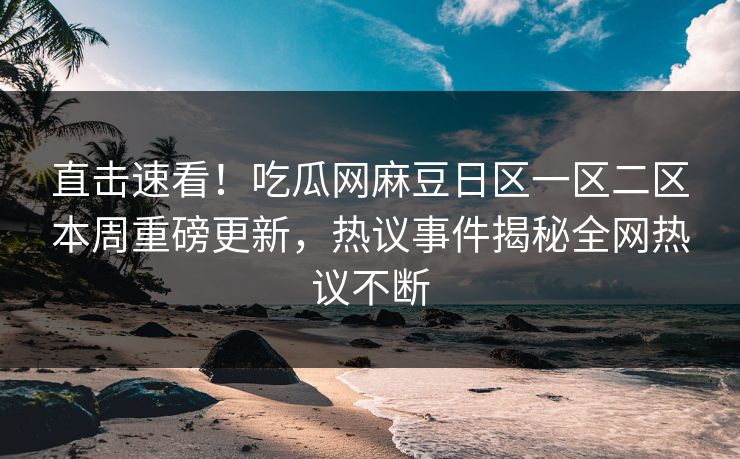 直击速看！吃瓜网麻豆日区一区二区本周重磅更新，热议事件揭秘全网热议不断