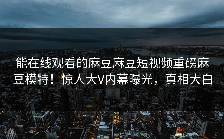 能在线观看的麻豆麻豆短视频重磅麻豆模特！惊人大V内幕曝光，真相大白