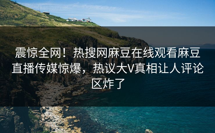 震惊全网！热搜网麻豆在线观看麻豆直播传媒惊爆，热议大V真相让人评论区炸了
