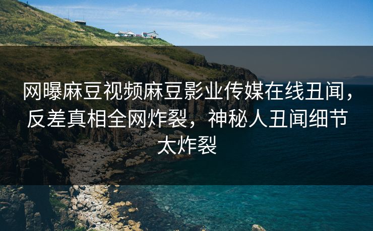 网曝麻豆视频麻豆影业传媒在线丑闻，反差真相全网炸裂，神秘人丑闻细节太炸裂