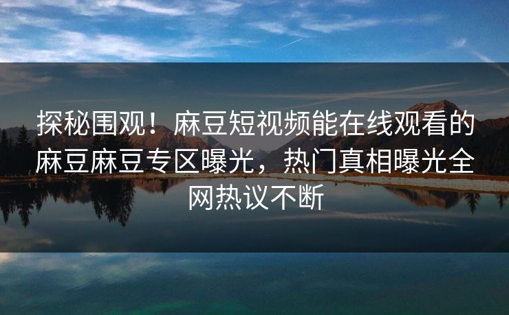 探秘围观！麻豆短视频能在线观看的麻豆麻豆专区曝光，热门真相曝光全网热议不断