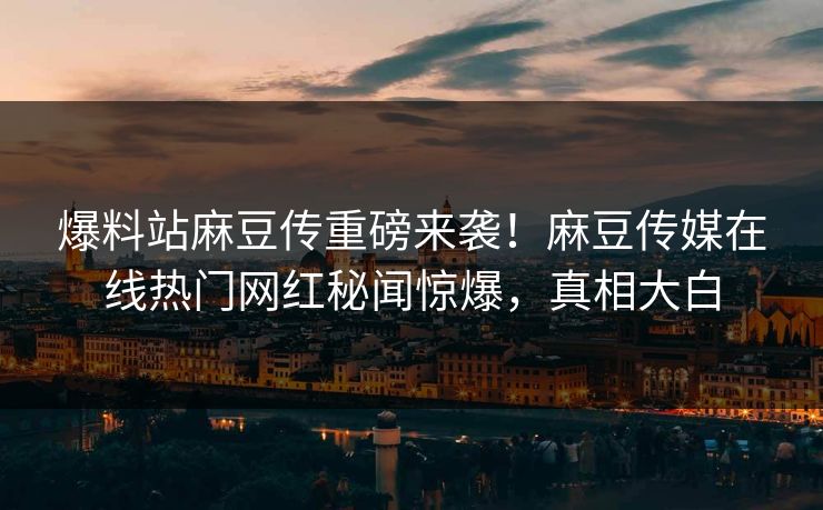 爆料站麻豆传重磅来袭！麻豆传媒在线热门网红秘闻惊爆，真相大白