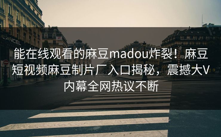 能在线观看的麻豆madou炸裂！麻豆短视频麻豆制片厂入口揭秘，震撼大V内幕全网热议不断