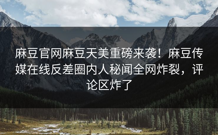 麻豆官网麻豆天美重磅来袭！麻豆传媒在线反差圈内人秘闻全网炸裂，评论区炸了