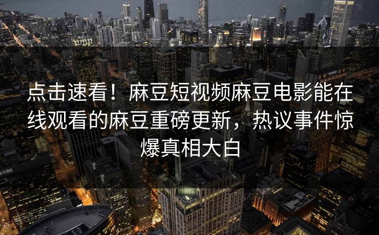 点击速看！麻豆短视频麻豆电影能在线观看的麻豆重磅更新，热议事件惊爆真相大白
