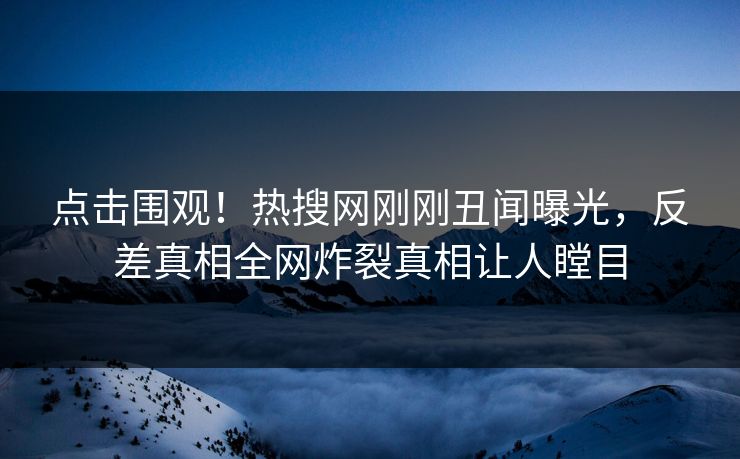 点击围观！热搜网刚刚丑闻曝光，反差真相全网炸裂真相让人瞠目