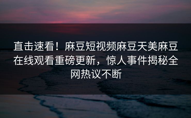 直击速看！麻豆短视频麻豆天美麻豆在线观看重磅更新，惊人事件揭秘全网热议不断