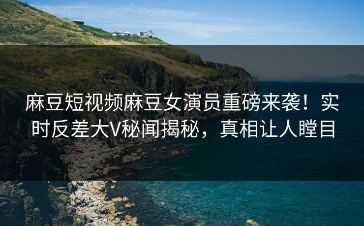 麻豆短视频麻豆女演员重磅来袭！实时反差大V秘闻揭秘，真相让人瞠目