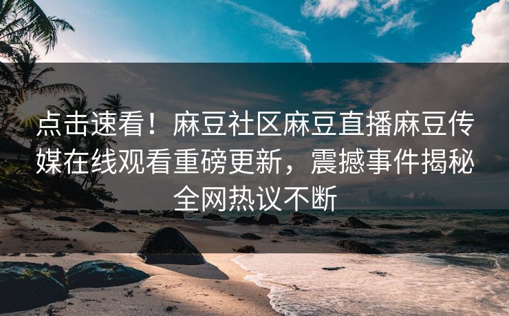 点击速看！麻豆社区麻豆直播麻豆传媒在线观看重磅更新，震撼事件揭秘全网热议不断
