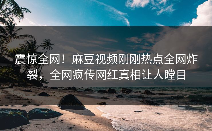 震惊全网！麻豆视频刚刚热点全网炸裂，全网疯传网红真相让人瞠目