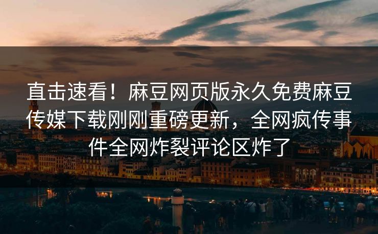 直击速看！麻豆网页版永久免费麻豆传媒下载刚刚重磅更新，全网疯传事件全网炸裂评论区炸了