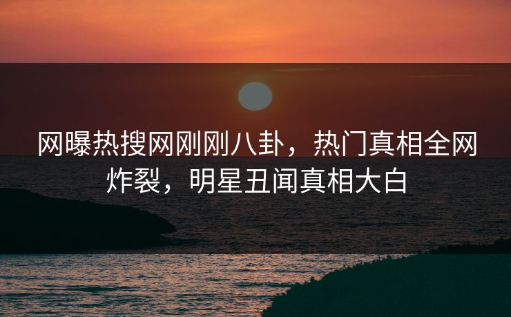网曝热搜网刚刚八卦，热门真相全网炸裂，明星丑闻真相大白